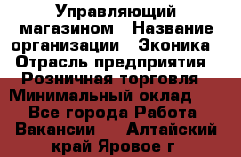 Управляющий магазином › Название организации ­ Эконика › Отрасль предприятия ­ Розничная торговля › Минимальный оклад ­ 1 - Все города Работа » Вакансии   . Алтайский край,Яровое г.